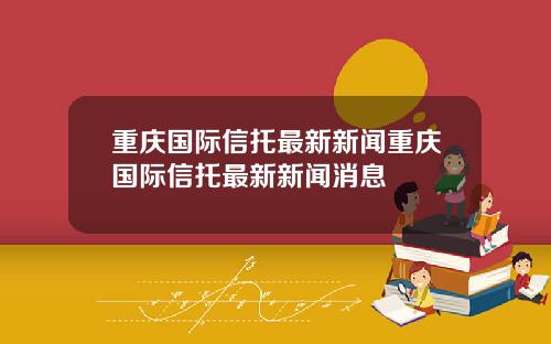 重庆国际信托最新新闻重庆国际信托最新新闻消息