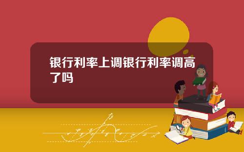 银行利率上调银行利率调高了吗