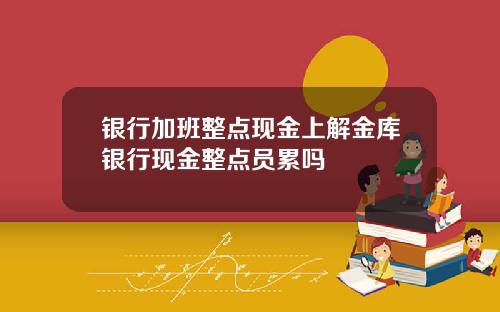 银行加班整点现金上解金库银行现金整点员累吗