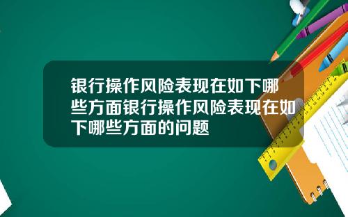 银行操作风险表现在如下哪些方面银行操作风险表现在如下哪些方面的问题
