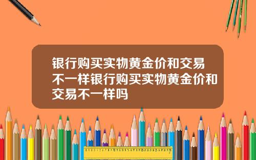 银行购买实物黄金价和交易不一样银行购买实物黄金价和交易不一样吗