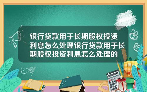 银行贷款用于长期股权投资利息怎么处理银行贷款用于长期股权投资利息怎么处理的