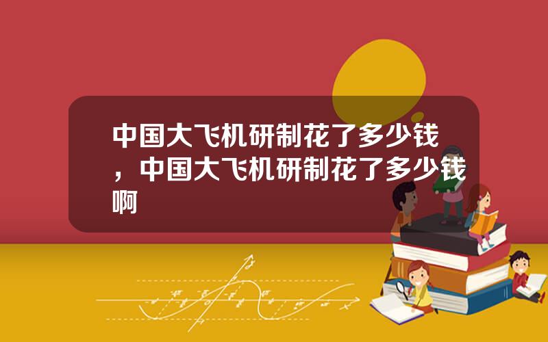 中国大飞机研制花了多少钱，中国大飞机研制花了多少钱啊