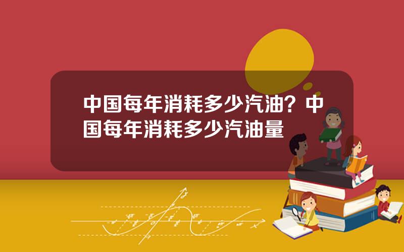 中国每年消耗多少汽油？中国每年消耗多少汽油量
