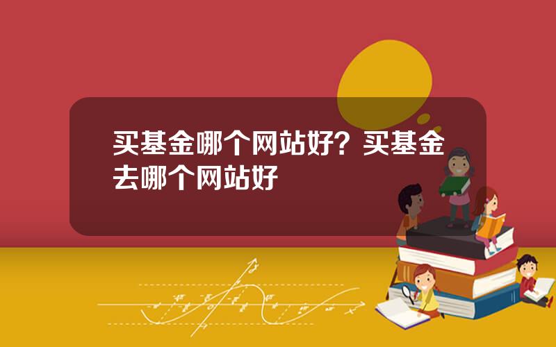 买基金哪个网站好？买基金去哪个网站好