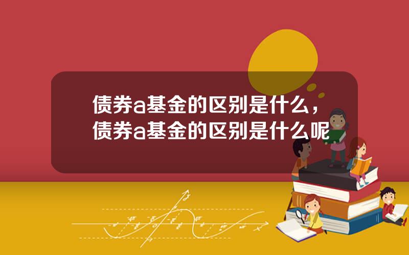 债券a基金的区别是什么，债券a基金的区别是什么呢