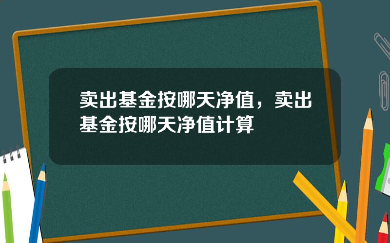 卖出基金按哪天净值，卖出基金按哪天净值计算