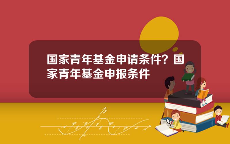 国家青年基金申请条件？国家青年基金申报条件