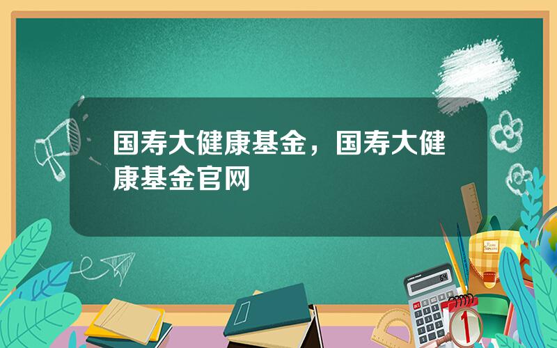 国寿大健康基金，国寿大健康基金官网