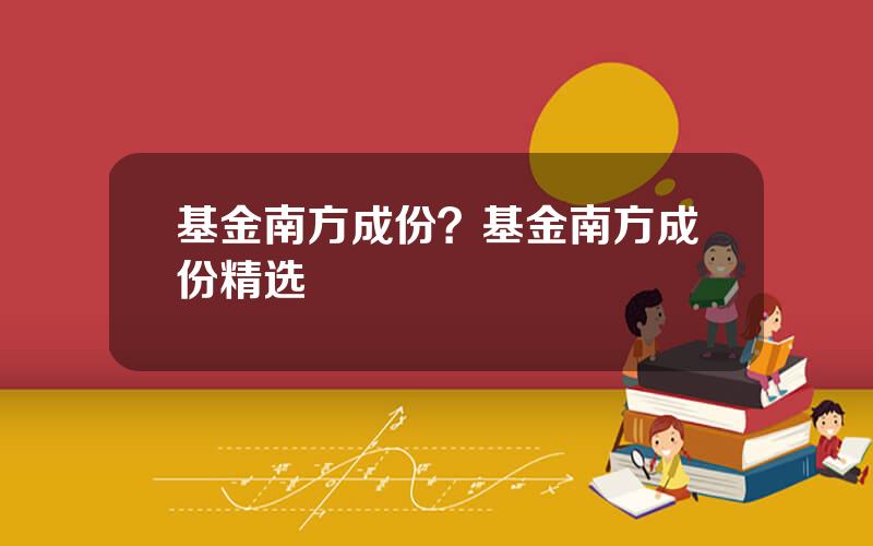 基金南方成份？基金南方成份精选