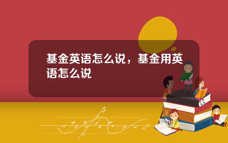 基金英语怎么说，基金用英语怎么说