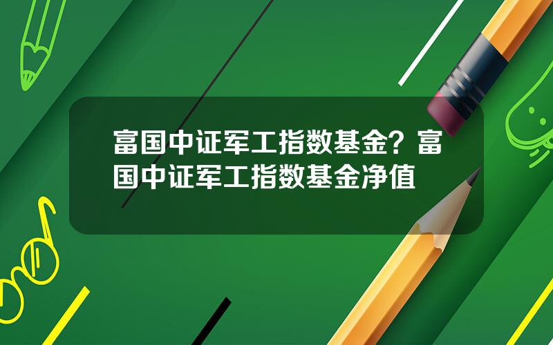 富国中证军工指数基金？富国中证军工指数基金净值