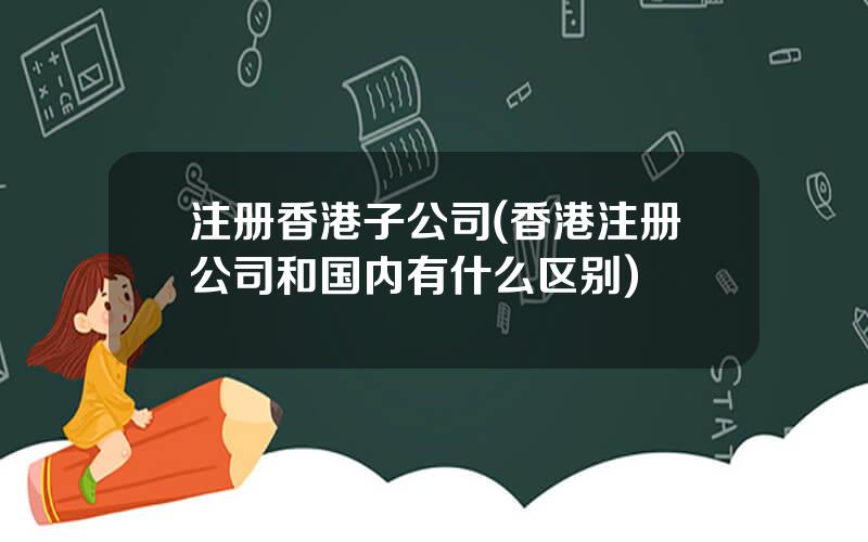 注册香港子公司(香港注册公司和国内有什么区别)