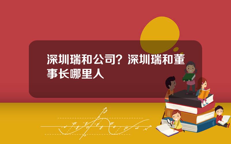 深圳瑞和公司？深圳瑞和董事长哪里人