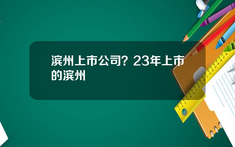 滨州上市公司？23年上市的滨州