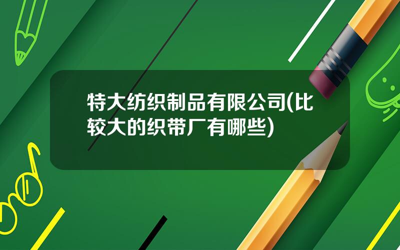 特大纺织制品有限公司(比较大的织带厂有哪些)