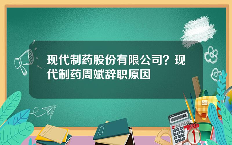 现代制药股份有限公司？现代制药周斌辞职原因