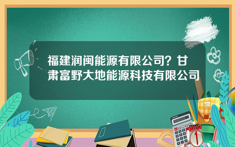 福建润闽能源有限公司？甘肃富野大地能源科技有限公司