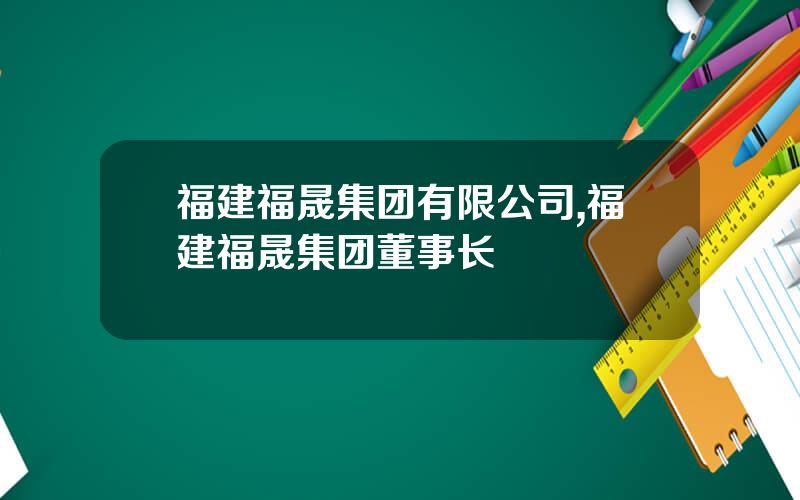 福建福晟集团有限公司,福建福晟集团董事长