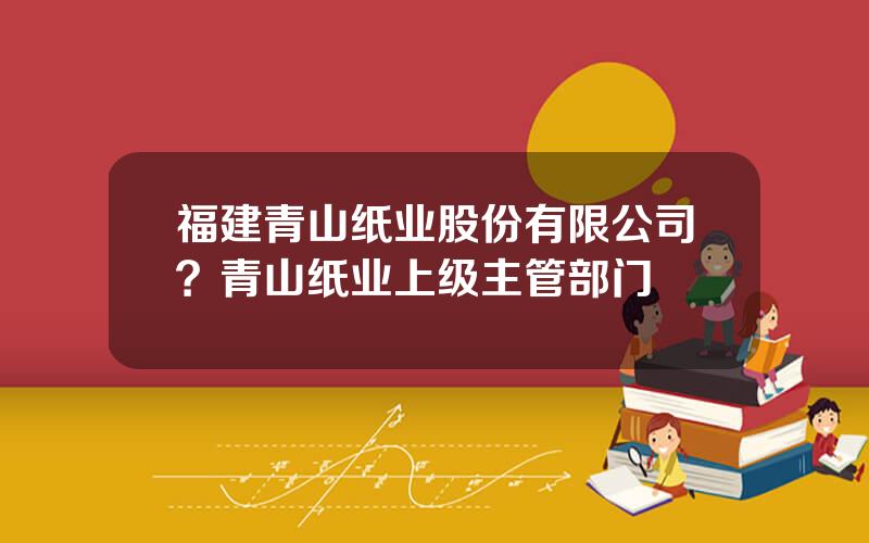 福建青山纸业股份有限公司？青山纸业上级主管部门