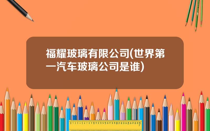福耀玻璃有限公司(世界第一汽车玻璃公司是谁)