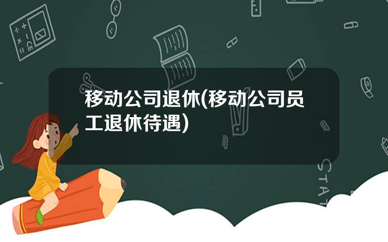 移动公司退休(移动公司员工退休待遇)