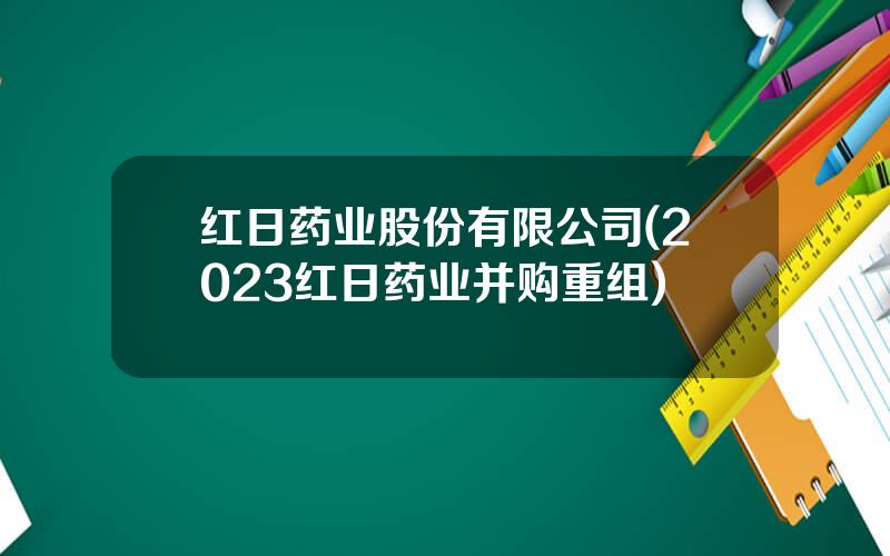 红日药业股份有限公司(2023红日药业并购重组)