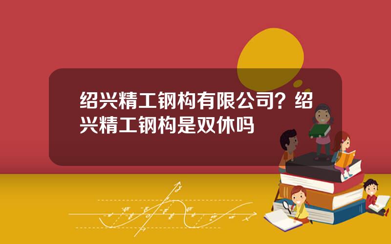 绍兴精工钢构有限公司？绍兴精工钢构是双休吗