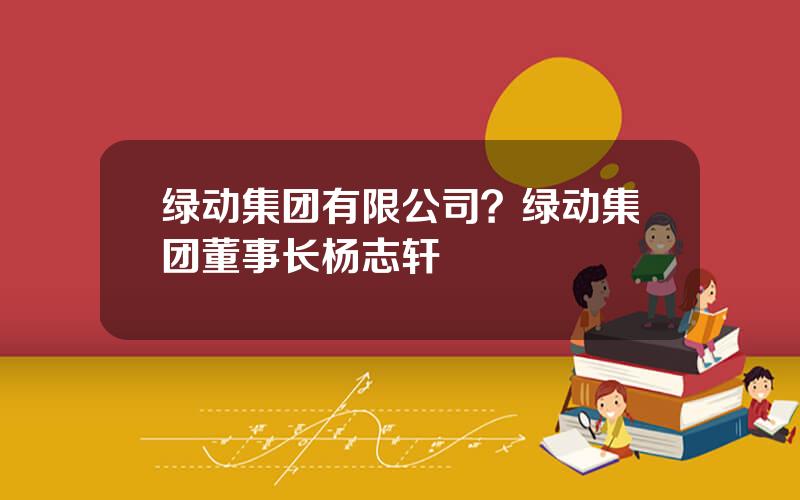 绿动集团有限公司？绿动集团董事长杨志轩