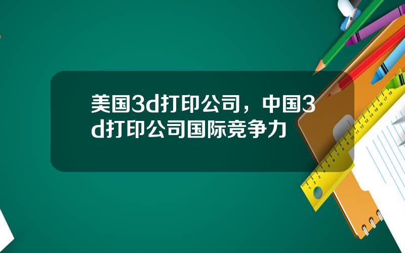 美国3d打印公司，中国3d打印公司国际竞争力
