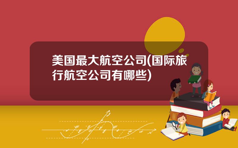 美国最大航空公司(国际旅行航空公司有哪些)