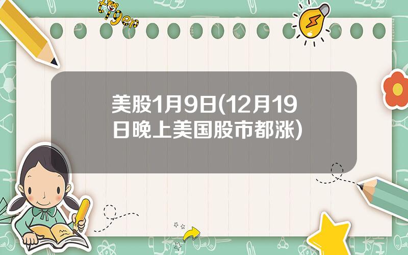 美股1月9日(12月19日晚上美国股市都涨)