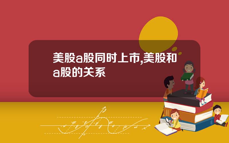 美股a股同时上市,美股和a股的关系