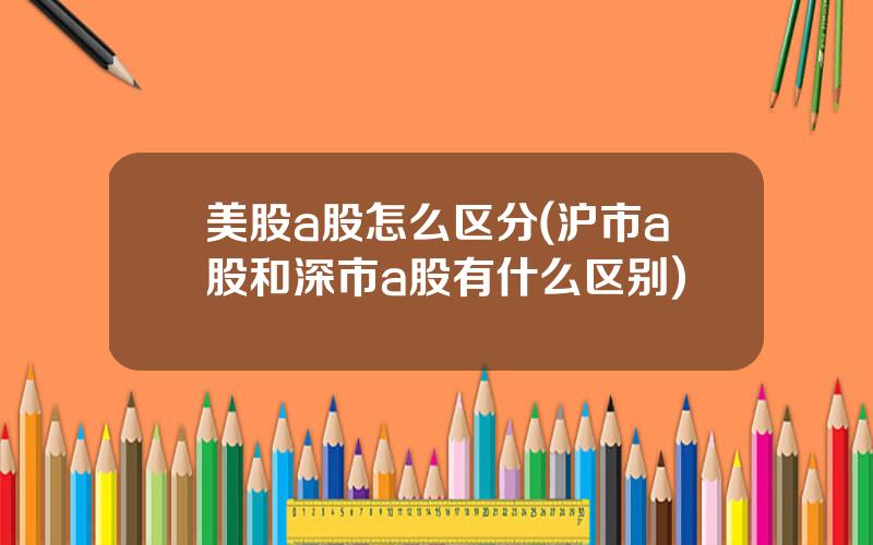 美股a股怎么区分(沪市a股和深市a股有什么区别)
