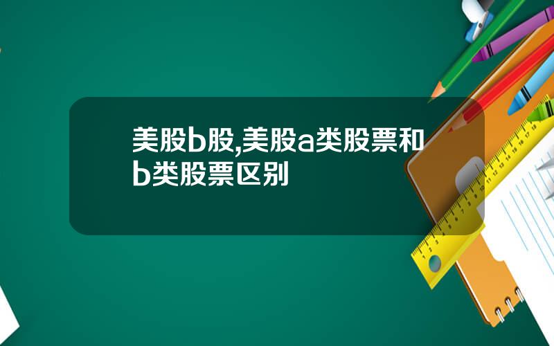 美股b股,美股a类股票和b类股票区别