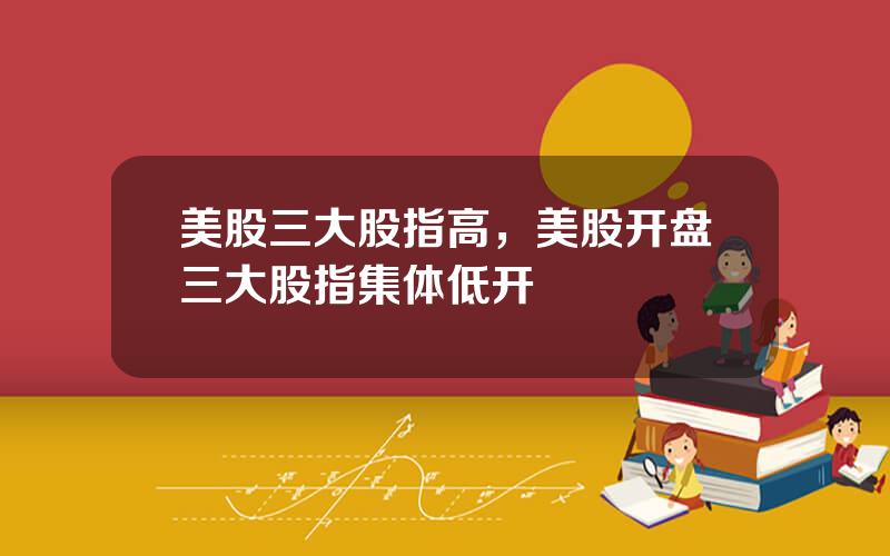 美股三大股指高，美股开盘三大股指集体低开