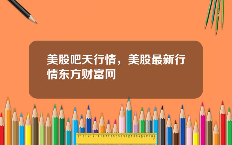 美股吧天行情，美股最新行情东方财富网