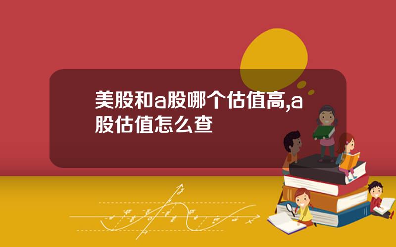 美股和a股哪个估值高,a股估值怎么查