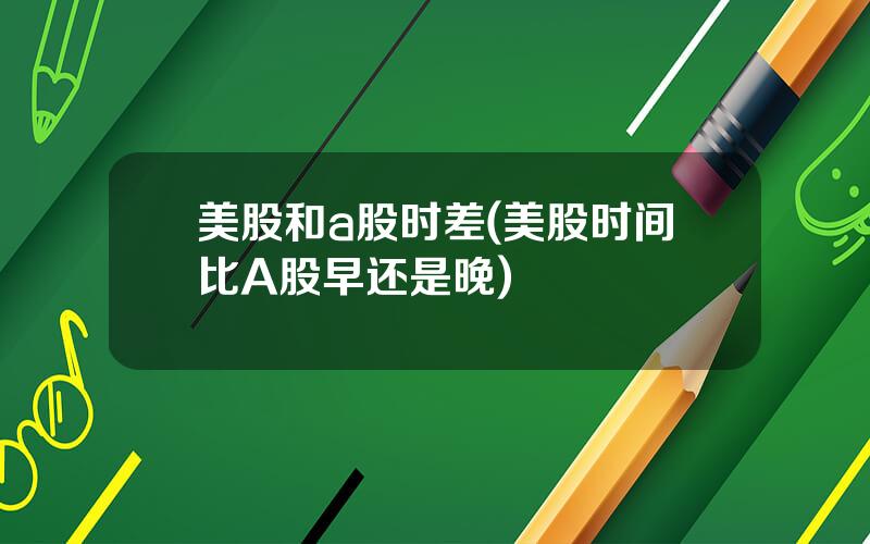 美股和a股时差(美股时间比A股早还是晚)