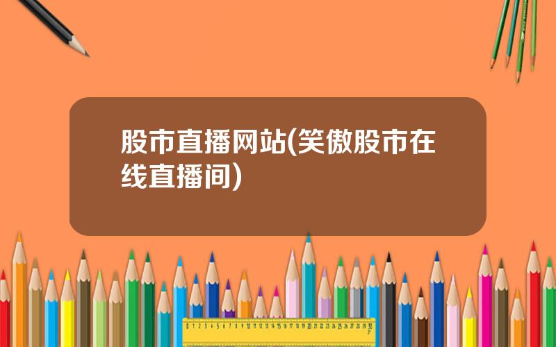 股市直播网站(笑傲股市在线直播间)