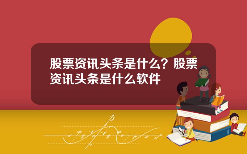 股票资讯头条是什么？股票资讯头条是什么软件