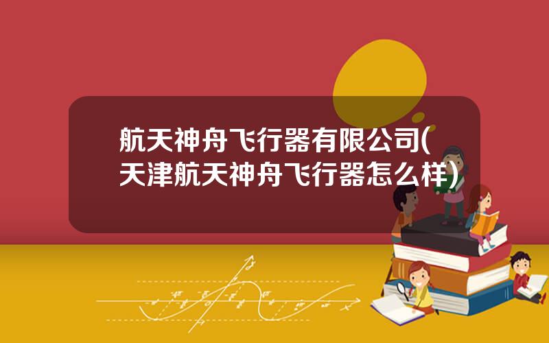 航天神舟飞行器有限公司(天津航天神舟飞行器怎么样)
