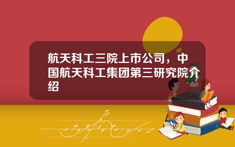 航天科工三院上市公司，中国航天科工集团第三研究院介绍