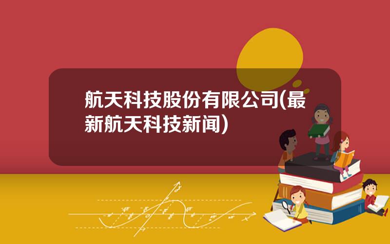 航天科技股份有限公司(最新航天科技新闻)
