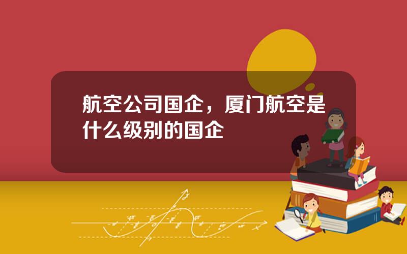 航空公司国企，厦门航空是什么级别的国企