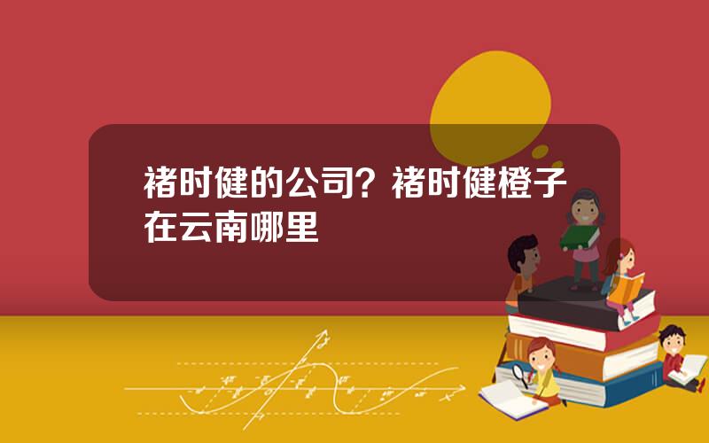 褚时健的公司？褚时健橙子在云南哪里