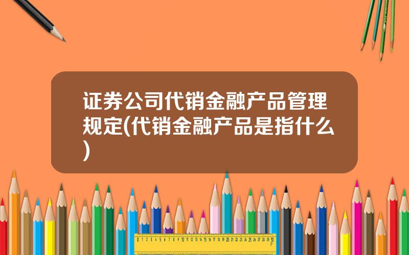 证券公司代销金融产品管理规定(代销金融产品是指什么)