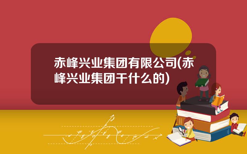 赤峰兴业集团有限公司(赤峰兴业集团干什么的)