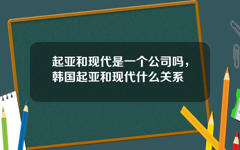 起亚和现代是一个公司吗，韩国起亚和现代什么关系
