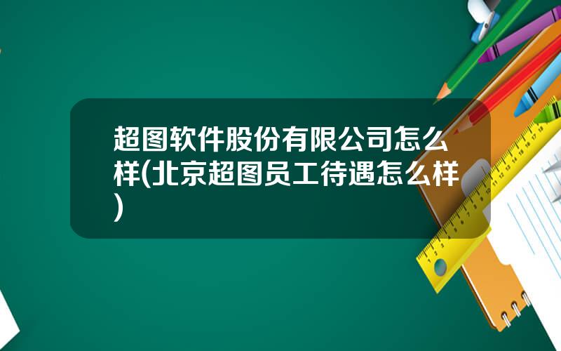 超图软件股份有限公司怎么样(北京超图员工待遇怎么样)